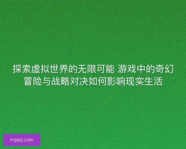 探索虚拟世界的无限可能 游戏中的奇幻冒险与战略对决如何影响现实生活