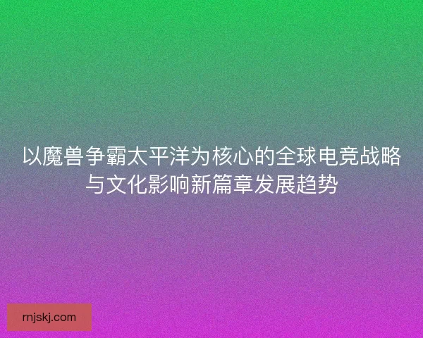以魔兽争霸太平洋为核心的全球电竞战略与文化影响新篇章发展趋势