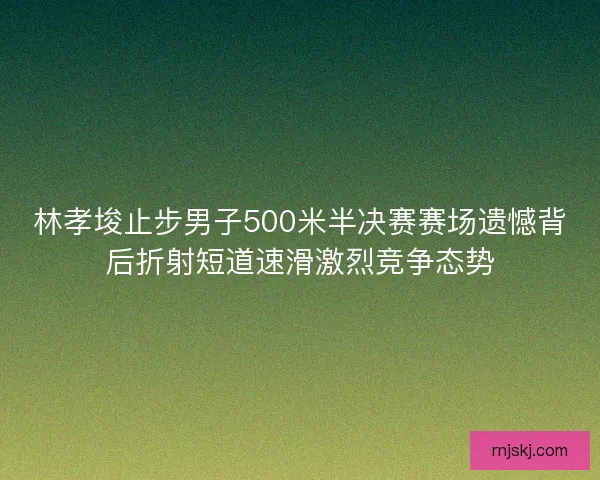林孝埈止步男子500米半决赛赛场遗憾背后折射短道速滑激烈竞争态势