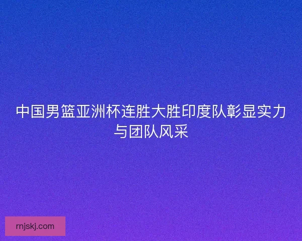 中国男篮亚洲杯连胜大胜印度队彰显实力与团队风采
